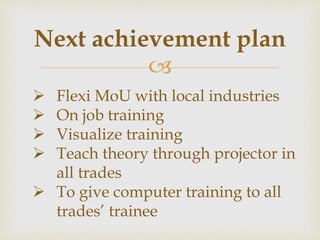 
Next achievement plan
 Flexi MoU with local industries
 On job training
 Visualize training
 Teach theory through projector in
all trades
 To give computer training to all
trades’ trainee
 