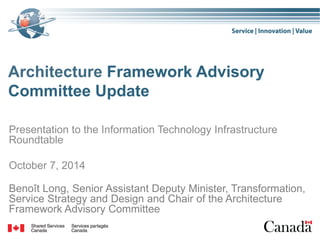 Architecture Framework Advisory
Committee Update
Presentation to the Information Technology Infrastructure
Roundtable
October 7, 2014
Benoît Long, Senior Assistant Deputy Minister, Transformation,
Service Strategy and Design and Chair of the Architecture
Framework Advisory Committee
 