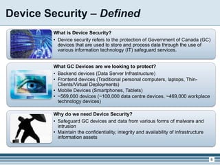 Device Security – Defined
What is Device Security?
• Device security refers to the protection of Government of Canada (GC)
devices that are used to store and process data through the use of
various information technology (IT) safeguard services.
What GC Devices are we looking to protect?
• Backend devices (Data Server Infrastructure)
• Frontend devices (Traditional personal computers, laptops, Thin-
Clients/Virtual Deployments)
• Mobile Devices (Smartphones, Tablets)
• ~569,000 devices (~100,000 data centre devices, ~469,000 workplace
technology devices)
Why do we need Device Security?
• Safeguard GC devices and data from various forms of malware and
intrusion
• Maintain the confidentiality, integrity and availability of infrastructure
information assets
6
 