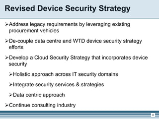 Revised Device Security Strategy
Address legacy requirements by leveraging existing
procurement vehicles
De-couple data centre and WTD device security strategy
efforts
Develop a Cloud Security Strategy that incorporates device
security
Holistic approach across IT security domains
Integrate security services & strategies
Data centric approach
Continue consulting industry
8
 