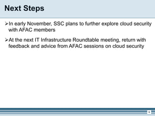 Next Steps
In early November, SSC plans to further explore cloud security
with AFAC members
At the next IT Infrastructure Roundtable meeting, return with
feedback and advice from AFAC sessions on cloud security
9
 