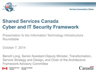 Shared Services Canada
Cyber and IT Security Framework
Presentation to the Information Technology Infrastructure
Roundtable
October 7, 2014
Benoît Long, Senior Assistant Deputy Minister, Transformation,
Service Strategy and Design, and Chair of the Architecture
Framework Advisory Committee
 