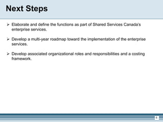 6
 Elaborate and define the functions as part of Shared Services Canada’s
enterprise services.
 Develop a multi-year roadmap toward the implementation of the enterprise
services.
 Develop associated organizational roles and responsibilities and a costing
framework.
Next Steps
 