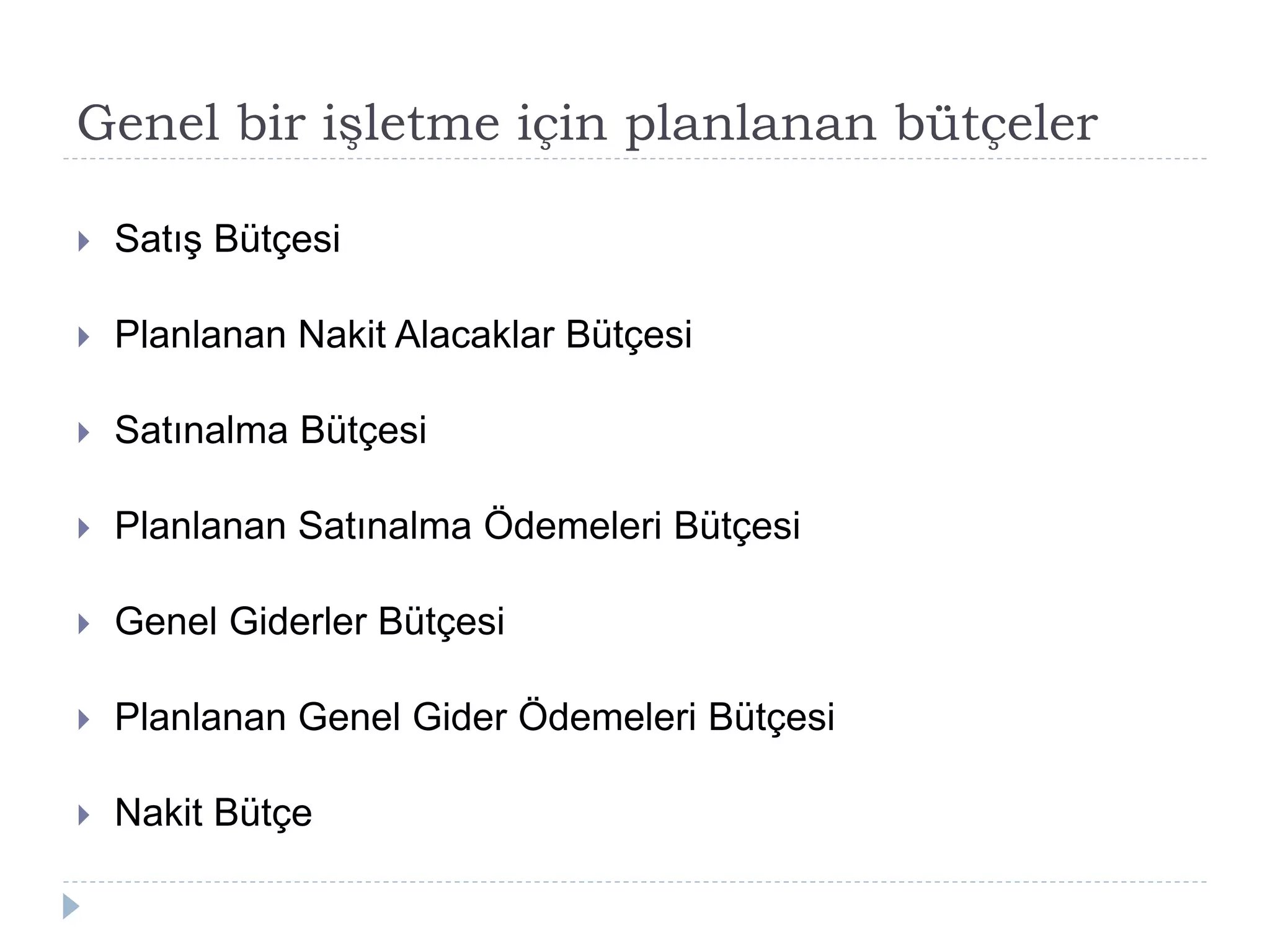Genel bir işletme için planlanan bütçeler
 Satış Bütçesi
 Planlanan Nakit Alacaklar Bütçesi
 Satınalma Bütçesi
 Planlanan Satınalma Ödemeleri Bütçesi
 Genel Giderler Bütçesi
 Planlanan Genel Gider Ödemeleri Bütçesi
 Nakit Bütçe
 