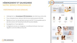 08
HÉBERGEMENT ET SAUVEGARDE
NOTRE SERVICE PERSONNALISÉ
PERFORMANCE DE NOS SERVEURS
● Hébergement sur les serveurs ITIS Commerce, dans des locaux sécurisés
● Tous composés d’une mémoire SSD et d’une bande passante illimitée
● Maintenus à jour sur les dernières versions de PhP 7.2 (compatible avec la
dernière version de PrestaShop & WordPress) & de MySQL
● Sauvegarde sur 7 jours glissants
● L’infogérance est pris en charge par un professionnel avec mise à jour
régulière contre les failles de sécurité
 