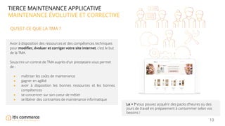 10
TIERCE MAINTENANCE APPLICATIVE
MAINTENANCE ÉVOLUTIVE ET CORRECTIVE
QU’EST-CE QUE LA TMA ?
Avoir à disposition des ressources et des compétences techniques
pour modiﬁer, évoluer et corriger votre site internet, c’est le but
de la TMA.
Souscrire un contrat de TMA auprès d’un prestataire vous permet
de :
● maîtriser les coûts de maintenance
● gagner en agilité
● avoir à disposition les bonnes ressources et les bonnes
compétences
● se concentrer sur son coeur de métier
● se libérer des contraintes de maintenance informatique
Le + ? Vous pouvez acquérir des packs d’heures ou des
jours de travail en prépaiement à consommer selon vos
besoins !
 