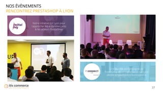 37
NOS ÉVÈNEMENTS
RENCONTREZ PRESTASHOP À LYON
Notre initiative sur Lyon pour
rapprocher les e-commerçants
& les acteurs PrestaShop
Une journée en compagnie de
PrestaShop et ses partenaires sur Lyon
dédiée entièrement à l’e-commerce
 