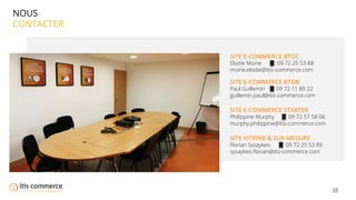 38
NOUS
CONTACTER
SITE E-COMMERCE BTOC
Elodie Moine 09 72 25 53 88
moine.elodie@itis-commerce.com
SITE E-COMMERCE BTOB
Paul Guillemin 09 72 11 89 22
guillemin.paul@itis-commerce.com
SITE E-COMMERCE STARTER
Philippine Murphy 09 72 57 58 06
murphy.philippine@itis-commerce.com
SITE VITRINE & SUR-MESURE
Florian Sysaykeo 09 72 25 53 89
sysaykeo.ﬂorian@itis-commerce.com
 