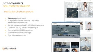 06
SITE E-COMMERCE
SOLUTION PRESTASHOP
PRESTASHOP UN CMS DE QUALITÉ
● Open source libre et gratuit
● Multiples fonctionnalités standards + des milliers
d'extensions complémentaires
● 260 000 boutiques actives & 5 500 000 téléchargements
● Utilisé dans 210 pays & traduit dans 65 langues
● Communauté de 1 000 000 passionnés
● Excellent référencement sur Google
● Propriété totale de votre site
 