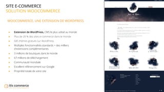 06
SITE E-COMMERCE
SOLUTION WOOCOMMERCE
WOOCOMMERCE, UNE EXTENSION DE WORDPRESS
● Extension de WordPress, CMS le plus utilisé au monde
● Plus de 28 % des sites e-commerce dans le monde
● 685 thèmes gratuits sur WordPress
● Multiples fonctionnalités standards + des milliers
d'extensions complémentaires
● 3 millions de boutiques dans le monde
● 67 millions de téléchargement
● Communauté mondiale
● Excellent référencement sur Google
● Propriété totale de votre site
 