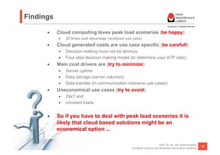 Findings

      •    Cloud computing loves peak load scenarios (be happy)
           •    25 times cost advantage (analyzed use case)
      •    Cloud generated costs are use case specific (be carefull)
           •  Decision making must not be obvious
           •  Four step decision making model (to determine your ATP ratio)
      •    Main cost drivers are (try to minimize)
           •  Server uptime
           •  Data storage (server volumes)
           •  Data transfer (in communication intensive use cases)
      •    Uneconomical use cases (try to avoid)
           •  24x7 and
           •  constant loads


      •    So if you have to deal with peak load scenerios it is
           likely that cloud based solutions might be an
           economical option ...

                                                                         Prof. Dr. rer. nat. Nane Kratzke
                                                                                                            19
                                                     Computer Science and Business Information Systems
 