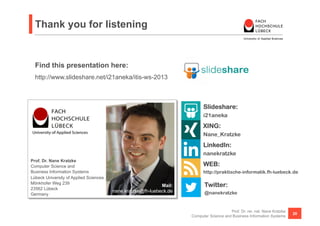 Thank you for listening


  Find this presentation here:
  http://www.slideshare.net/i21aneka/itis-ws-2013



                                                                           Slideshare:
                                                                           i21aneka
                                                                           XING:
                                                                           Nane_Kratzke
                                                                           LinkedIn:
                                                                           nanekratzke
Prof. Dr. Nane Kratzke
Computer Science and                                                       WEB:
Business Information Systems                                               http://praktische-informatik.fh-luebeck.de
Lübeck University of Applied Sciences
Mönkhofer Weg 239
                                                             Mail:          Twitter:
23562 Lübeck
                                        nane.kratzke@fh-luebeck.de          @nanekratzke
Germany


                                                                                         Prof. Dr. rer. nat. Nane Kratzke
                                                                                                                            20
                                                                     Computer Science and Business Information Systems
 
