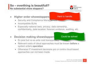 So – everthing is beautifull?
No substantial show stoppers?


•  Higher order showstoppers for cloud approaches
                                    Hard to handle
    •  Security and Compliance Management
    •  Incompatible SLAs
    •  Especially national laws, privacy, data ownership,
       confidentiality, data location, forensic evidence, auditing, etc.


•  Decision making showstoppers for cloud approaches
                                     Could be solved
    •  Ex post but no ex ante cost transparency
    •  Relevant costs of cloud approaches must be known before a
       system enters operation
    •  Otherwise IT investment decisions pro or contra cloud based
       approaches can not been made


                                                                  Prof. Dr. rer. nat. Nane Kratzke
                                                                                                     23
                                              Computer Science and Business Information Systems
 