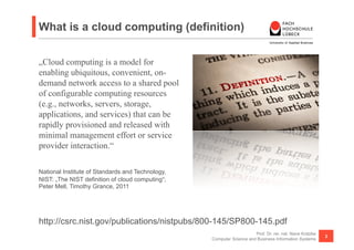 What is a cloud computing (definition)


„Cloud computing is a model for
enabling ubiquitous, convenient, on-
demand network access to a shared pool
of configurable computing resources
(e.g., networks, servers, storage,
applications, and services) that can be
rapidly provisioned and released with
minimal management effort or service
provider interaction.“

National Institute of Standards and Technology,
NIST: „The NIST definition of cloud computing“;
Peter Mell, Timothy Grance, 2011




http://csrc.nist.gov/publications/nistpubs/800-145/SP800-145.pdf
                                                                      Prof. Dr. rer. nat. Nane Kratzke
                                                                                                         3
                                                  Computer Science and Business Information Systems
 