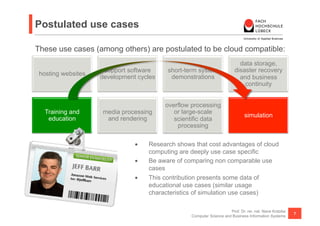 Postulated use cases

These use cases (among others) are postulated to be cloud compatible:
                                                                           data storage,
                     support software     short-term system              disaster recovery
 hosting websites
                    development cycles     demonstrations                  and business
                                                                             continuity


                                         overflow processing
   Training and     media processing        or large-scale
                                                                               simulation
    education        and rendering          scientific data
                                             processing

                               •    Research shows that cost advantages of cloud
                                    computing are deeply use case specific
                               •    Be aware of comparing non comparable use
                                    cases
                               •    This contribution presents some data of
                                    educational use cases (similar usage
                                    characteristics of simulation use cases)

                                                                      Prof. Dr. rer. nat. Nane Kratzke
                                                                                                         7
                                                  Computer Science and Business Information Systems
 