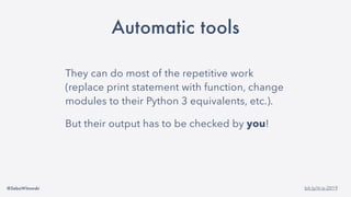 @SebaWitowski bit.ly/it-is-2019
Automatic tools
They can do most of the repetitive work
(replace print statement with function, change
modules to their Python 3 equivalents, etc.).
But their output has to be checked by you!
 