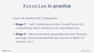 @SebaWitowski bit.ly/it-is-2019
Futurize in practice
Fixes are divided into 2 categories:
• Stage 1 - “safe” modifications (don’t break Python 2.6
compatibility, don’t introduce new dependencies)
• Stage 2 - others (introduce dependencies from future
package, rename standard library imports to Python 3
versions, etc.)
 