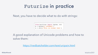 @SebaWitowski bit.ly/it-is-2019
Futurize in practice
Next, you have to decide what to do with strings:
A good explanation of Unicode problems and how to
solve them:
https://nedbatchelder.com/text/unipain.html
from builtins import bytes, str
b = bytes(b'x00ABCD')
s = str(u'This is normal text')
 