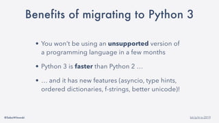 @SebaWitowski bit.ly/it-is-2019
Benefits of migrating to Python 3
• You won’t be using an unsupported version of
a programming language in a few months
• Python 3 is faster than Python 2 …
• … and it has new features (asyncio, type hints,
ordered dictionaries, f-strings, better unicode)!
 
