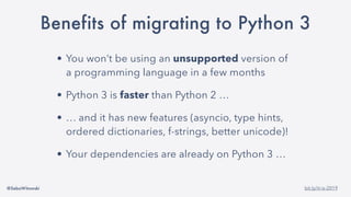 @SebaWitowski bit.ly/it-is-2019
Benefits of migrating to Python 3
• You won’t be using an unsupported version of
a programming language in a few months
• Python 3 is faster than Python 2 …
• … and it has new features (asyncio, type hints,
ordered dictionaries, f-strings, better unicode)!
• Your dependencies are already on Python 3 …
 