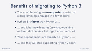 @SebaWitowski bit.ly/it-is-2019
Benefits of migrating to Python 3
• You won’t be using an unsupported version of
a programming language in a few months
• Python 3 is faster than Python 2 …
• … and it has new features (asyncio, type hints,
ordered dictionaries, f-strings, better unicode)!
• Your dependencies are already on Python 3 …
• … and they will stop supporting Python 2 soon!
 