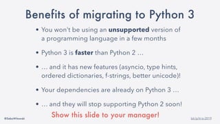 @SebaWitowski bit.ly/it-is-2019
Benefits of migrating to Python 3
• You won’t be using an unsupported version of
a programming language in a few months
• Python 3 is faster than Python 2 …
• … and it has new features (asyncio, type hints,
ordered dictionaries, f-strings, better unicode)!
• Your dependencies are already on Python 3 …
• … and they will stop supporting Python 2 soon!
Show this slide to your manager!
 