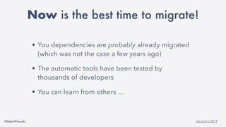 @SebaWitowski bit.ly/it-is-2019
• You dependencies are probably already migrated
(which was not the case a few years ago)
• The automatic tools have been tested by
thousands of developers
• You can learn from others …
Now is the best time to migrate!
 