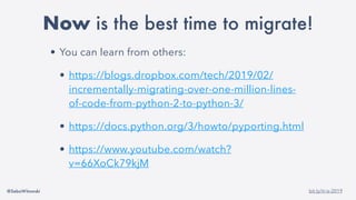 @SebaWitowski bit.ly/it-is-2019
• You can learn from others:
• https://blogs.dropbox.com/tech/2019/02/
incrementally-migrating-over-one-million-lines-
of-code-from-python-2-to-python-3/
• https://docs.python.org/3/howto/pyporting.html
• https://www.youtube.com/watch?
v=66XoCk79kjM
Now is the best time to migrate!
 