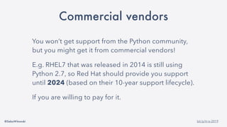 @SebaWitowski bit.ly/it-is-2019
Commercial vendors
You won’t get support from the Python community,
but you might get it from commercial vendors!
E.g. RHEL7 that was released in 2014 is still using
Python 2.7, so Red Hat should provide you support
until 2024 (based on their 10-year support lifecycle).
If you are willing to pay for it.
 
