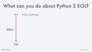 @SebaWitowski bit.ly/it-is-2019
• Do nothing
• Freeze the state of your application (docker)
• Change Python interpreter
• Maintain your own Python 2 build
• Migrate to Python 3
• Rewrite you application
Low
High
Effort
What can you do about Python 2 EOL?
 