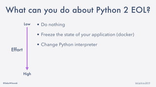 @SebaWitowski bit.ly/it-is-2019
• Do nothing
• Freeze the state of your application (docker)
• Change Python interpreter
• Maintain your own Python 2 build
• Migrate to Python 3
• Rewrite you application
Low
High
Effort
What can you do about Python 2 EOL?
 