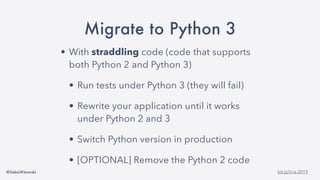 @SebaWitowski bit.ly/it-is-2019
Migrate to Python 3
• With straddling code (code that supports
both Python 2 and Python 3)
• Run tests under Python 3 (they will fail)
• Rewrite your application until it works
under Python 2 and 3
• Switch Python version in production
• [OPTIONAL] Remove the Python 2 code
 