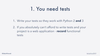 @SebaWitowski bit.ly/it-is-2019
1. You need tests
1. Write your tests so they work with Python 2 and 3
2. If you absolutely can’t afford to write tests and your
project is a web application - record functional
tests
 