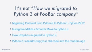 @SebaWitowski bit.ly/it-is-2019
It’s not “How we migrated to
Python 3 at FooBar company”
• Migrating Pinterest from Python2 to Python3 - PyCon 2019
• Instagram Makes a Smooth Move to Python 3
• How Dropbox migrated to Python 3
• Python 2 is dead! Drag your old code into the modern age
 