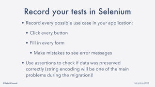 @SebaWitowski bit.ly/it-is-2019
Record your tests in Selenium
• Record every possible use case in your application:
• Click every button
• Fill in every form
• Make mistakes to see error messages
• Use assertions to check if data was preserved
correctly (string encoding will be one of the main
problems during the migration)!
 