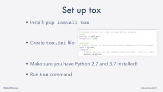 @SebaWitowski bit.ly/it-is-2019
Set up tox
• Install: pip install tox
• Create tox.ini file:
• Make sure you have Python 2.7 and 3.7 installed!
• Run tox command
# content of: tox.ini , put in same dir as setup.py
[tox]
envlist = py27,py37
skipsdist = True
[testenv]
# install pytest in the virtualenv where commands will be executed
deps = pytest
commands =
# NOTE: you can run any command line tool here - not just tests
python -m pytest
 