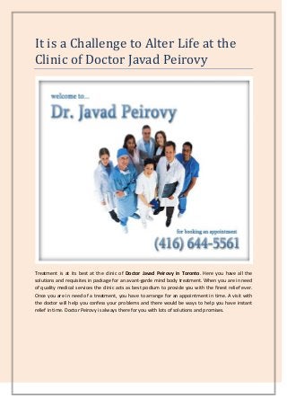 It is a Challenge to Alter Life at the
Clinic of Doctor Javad Peirovy

Treatment is at its best at the clinic of Doctor Javad Peirovy in Toronto. Here you have all the
solutions and requisites in package for an avant-garde mind body treatment. When you are in need
of quality medical services the clinic acts as best podium to provide you with the finest relief ever.
Once you are in need of a treatment, you have to arrange for an appointment in time. A visit with
the doctor will help you confess your problems and there would be ways to help you have instant
relief in time. Doctor Peirovy is always there for you with lots of solutions and promises.

 