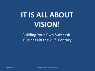IT IS ALL ABOUT VISION! Building Your Own Successful Business in the 21st  Century 8/19/2009 Fit4Change: It is all about Vision! 