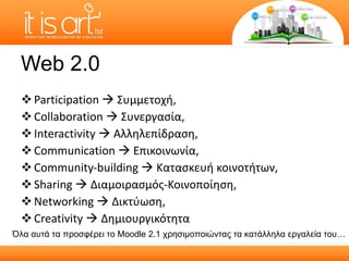 Web 2.0 Participation     Συμμετοχή ,  Collaboration    Συνεργασία ,  Interactivity     Αλληλεπίδραση ,  Communication     Επικοινωνία ,  Community-building     Κατασκευή κοινοτήτων ,  Sharing     Διαμοιρασμός-Κοινοποίηση ,  Networking     Δικτύωση ,  Creativity     Δημιουργικότητα  Όλα αυτά τα προσφέρει το  Moodle  2.1 χρησιμοποιώντας τα κατάλληλα εργαλεία του… 