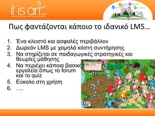 Πως φαντάζονται κάποιο το ιδανικό  LMS … Ένα κλειστό και ασφαλές περιβάλλον Δωρεάν  LMS  με χαμηλά κόστη συντήρησης Να στηρίζεται σε παιδαγωγικές στρατηγικές και θεωρίες μάθησης Να περιέχει κάποια βασικά  εργαλεία όπως το  forum  και το  quiz Εύκολο στη χρήση … . 
