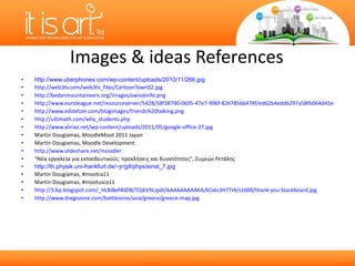 Images & ideas References  http://www.uberphones.com/wp-content/uploads/2010/11/266.jpg http://web3tv.com/web3tv_files/CartoonTown02.jpg http://bedanmountaineers.org/images/swissknife.png http://www.euroleague.net/resourceserver/5428/58f38790-0695-47e7-996f-82678566478f/ed62b4edd6297a58fb064d45ee893225/cl/en-US/filename/58f38790-0695-47e7-996f-82678566478f.jpg http://www.edstetzer.com/blogimages/friends%20talking.png   http://ultimath.com/why_students.php http://www.aliriaz.net/wp-content/uploads/2011/05/google-office-27.jpg Martin Dougiamas, MoodleMoot 2011 Japan Martin Dougiamas, Moodle Development http://www.slideshare.net/moodler “ Νέα εργαλεία για εκπαιδευτικούς: προκλήσεις και δυνατότητες ” , Συμεών Ρετάλης http://th.physik.uni-frankfurt.de/~jr/gif/phys/einst_7.jpg Martin Dougiamas , #mootca11 Martin Dougiamas, #mootusca11 http://3.bp.blogspot.com/_HLBiBef40D8/TOjkV9LJpdI/AAAAAAAAAKA/kCxks3HTTI4/s1600/thank-you-blackboard.jpg http://www.dregozone.com/battlezone/asia/greece/greece-map.jpg   