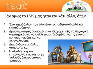 Ένα περιβάλλον που όλοι ήταν εκπαιδευτικοί αλλά και εκπαιδευόμενοι, Δραστηριότητες βασισμένες σε διαφορετικές παιδαγωγικές στρατηγικές για να συλλέγουμε δεδομένα, να τις επανα- χρησιμοποιούμε και να τις αναλύουμε, Διασύνδεση με άλλες  υπηρεσίες και  Η αξιολόγηση και η  επικοινωνία ενισχύεται με  πολλούς διαφορετικούς  τρόπους Εάν όμως το  LMS  μας ήταν και κάτι άλλο, όπως… 