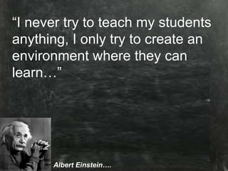 “ I never try to teach my students anything, I only try to create an environemtn where they can learn…” “ I never try to teach my students anything, I only try to create an environment where they can learn…” Albert Einstein …. 