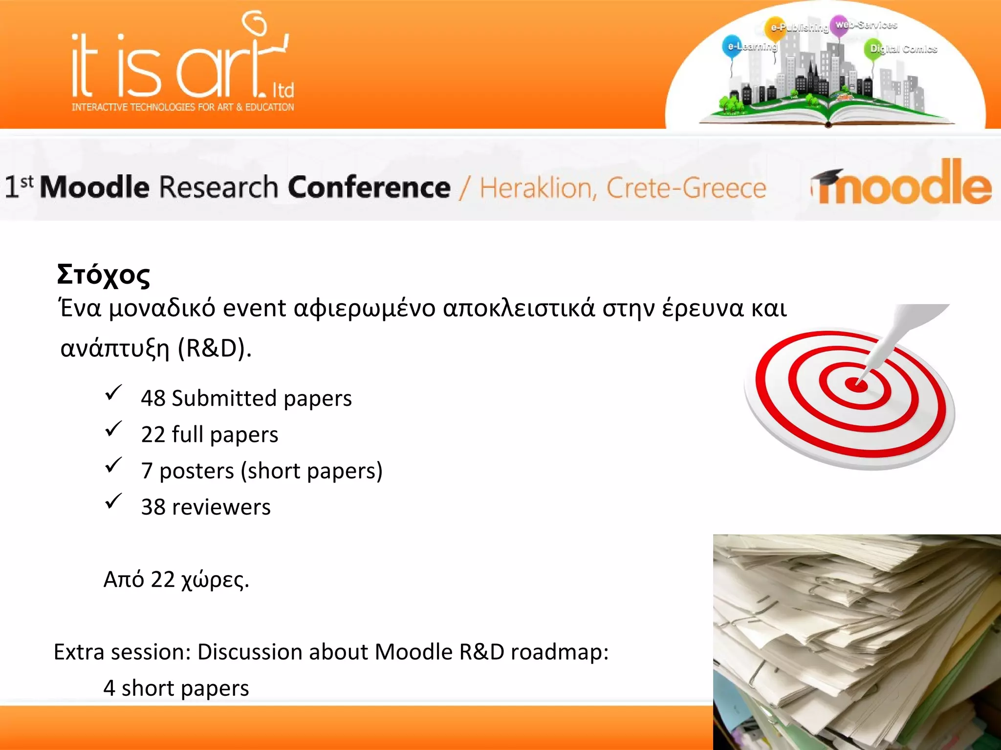 Στόχος
Ένα μοναδικό event αφιερωμένο αποκλειστικά στην έρευνα και
ανάπτυξη (R&D).
       48 Submitted papers
       22 full papers
       7 posters (short papers)
       38 reviewers

    Από 22 χώρες.

Extra session: Discussion about Moodle R&D roadmap:
     4 short papers
 