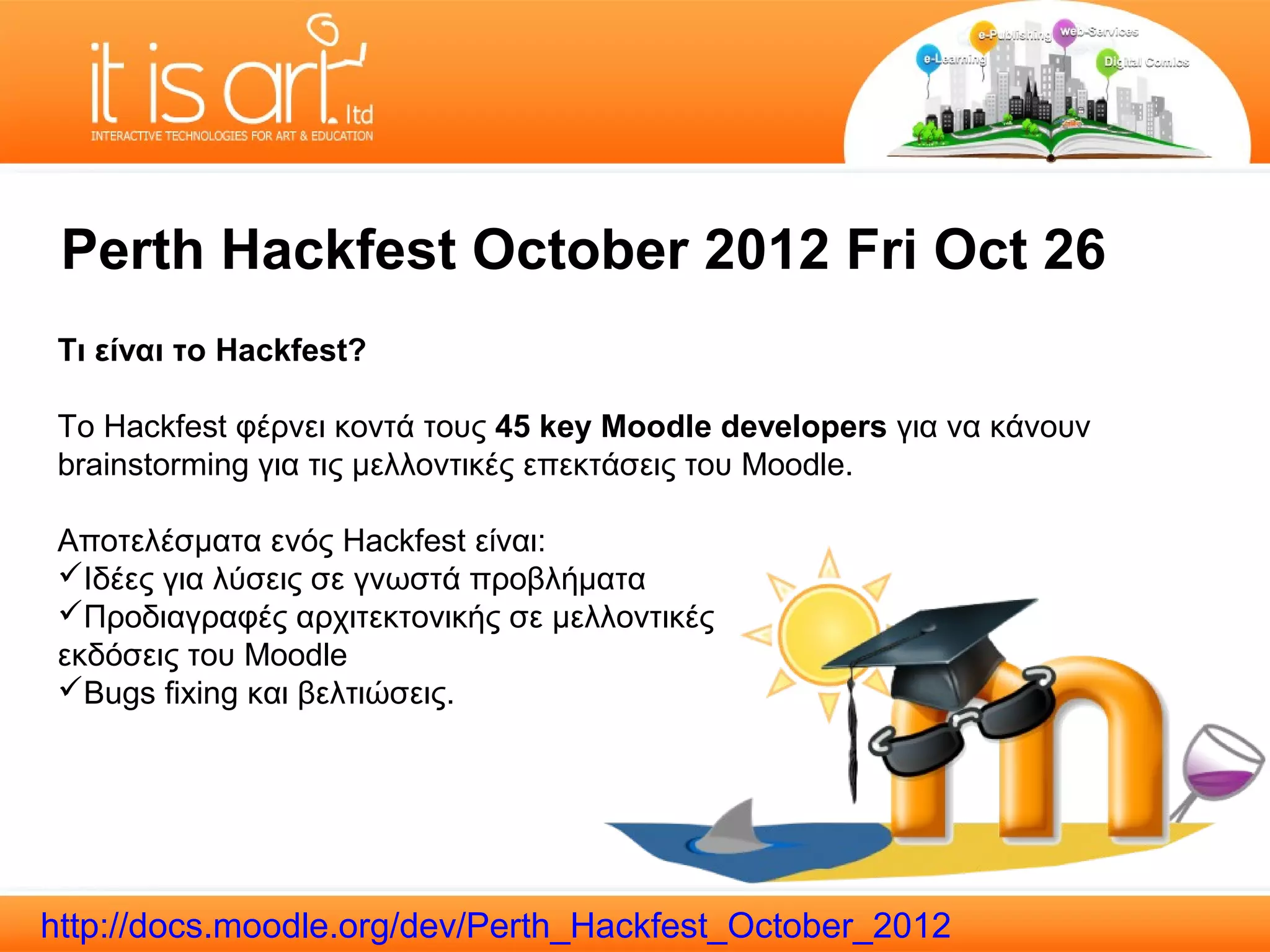 Perth Hackfest October 2012 Fri Oct 26
 Τι είναι το Hackfest?

 Το Hackfest φέρνει κοντά τους 45 key Moodle developers για να κάνουν
 brainstorming για τις μελλοντικές επεκτάσεις του Moodle.

 Αποτελέσματα ενός Hackfest είναι:
 Ιδέες για λύσεις σε γνωστά προβλήματα
 Προδιαγραφές αρχιτεκτονικής σε μελλοντικές
 εκδόσεις του Moodle
 Bugs fixing και βελτιώσεις.




http://docs.moodle.org/dev/Perth_Hackfest_October_2012
 