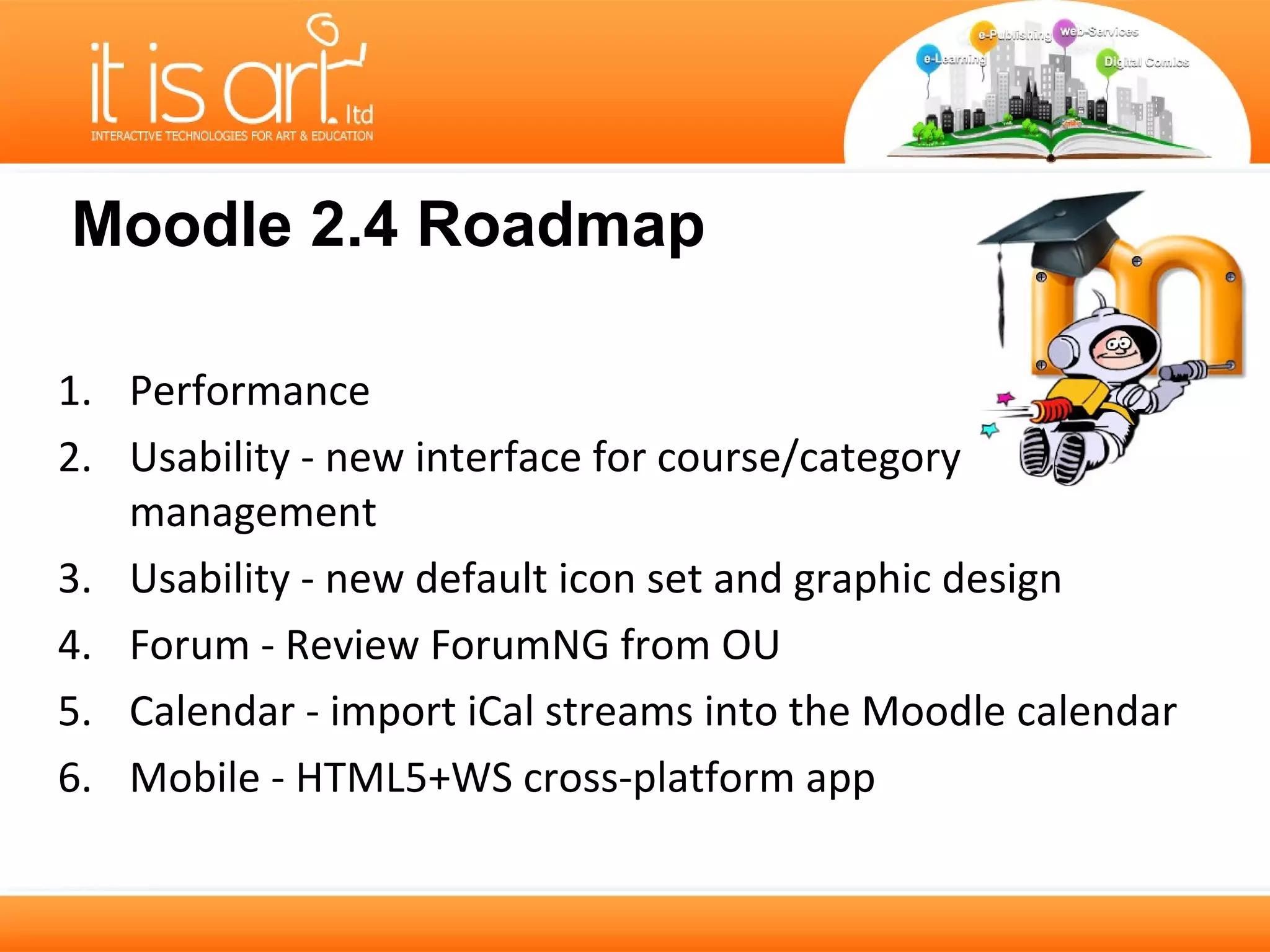 Moodle 2.4 Roadmap

1. Performance
2. Usability - new interface for course/category
   management
3. Usability - new default icon set and graphic design
4. Forum - Review ForumNG from OU
5. Calendar - import iCal streams into the Moodle calendar
6. Mobile - HTML5+WS cross-platform app
 