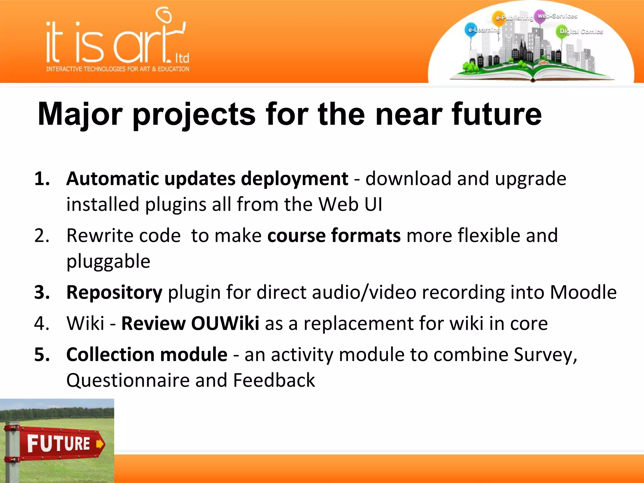 Major projects for the near future
1. Automatic updates deployment - download and upgrade
   installed plugins all from the Web UI
2. Rewrite code to make course formats more flexible and
   pluggable
3. Repository plugin for direct audio/video recording into Moodle
4. Wiki - Review OUWiki as a replacement for wiki in core
5. Collection module - an activity module to combine Survey,
   Questionnaire and Feedback
 