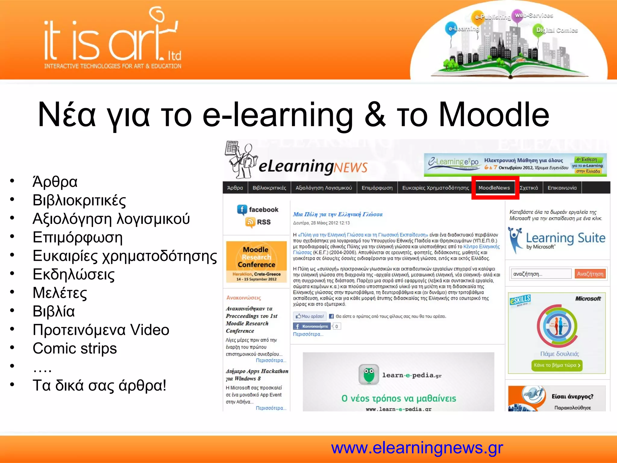 Νέα για το e-learning & το Moodle
•   Άρθρα
•   Βιβλιοκριτικές
•   Αξιολόγηση λογισμικού
•   Επιμόρφωση
•   Ευκαιρίες χρηματοδότησης
•   Εκδηλώσεις
•   Μελέτες
•   Βιβλία
•   Προτεινόμενα Video
•   Comic strips
•   ….
•   Τα δικά σας άρθρα!



                               www.elearningnews.gr
 