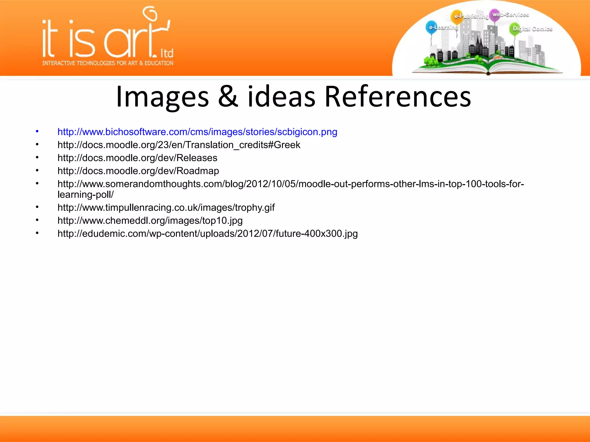 Images & ideas References
•   http://www.bichosoftware.com/cms/images/stories/scbigicon.png
•   http://docs.moodle.org/23/en/Translation_credits#Greek
•   http://docs.moodle.org/dev/Releases
•   http://docs.moodle.org/dev/Roadmap
•   http://www.somerandomthoughts.com/blog/2012/10/05/moodle-out-performs-other-lms-in-top-100-tools-for-
    learning-poll/
•   http://www.timpullenracing.co.uk/images/trophy.gif
•   http://www.chemeddl.org/images/top10.jpg
•   http://edudemic.com/wp-content/uploads/2012/07/future-400x300.jpg
 