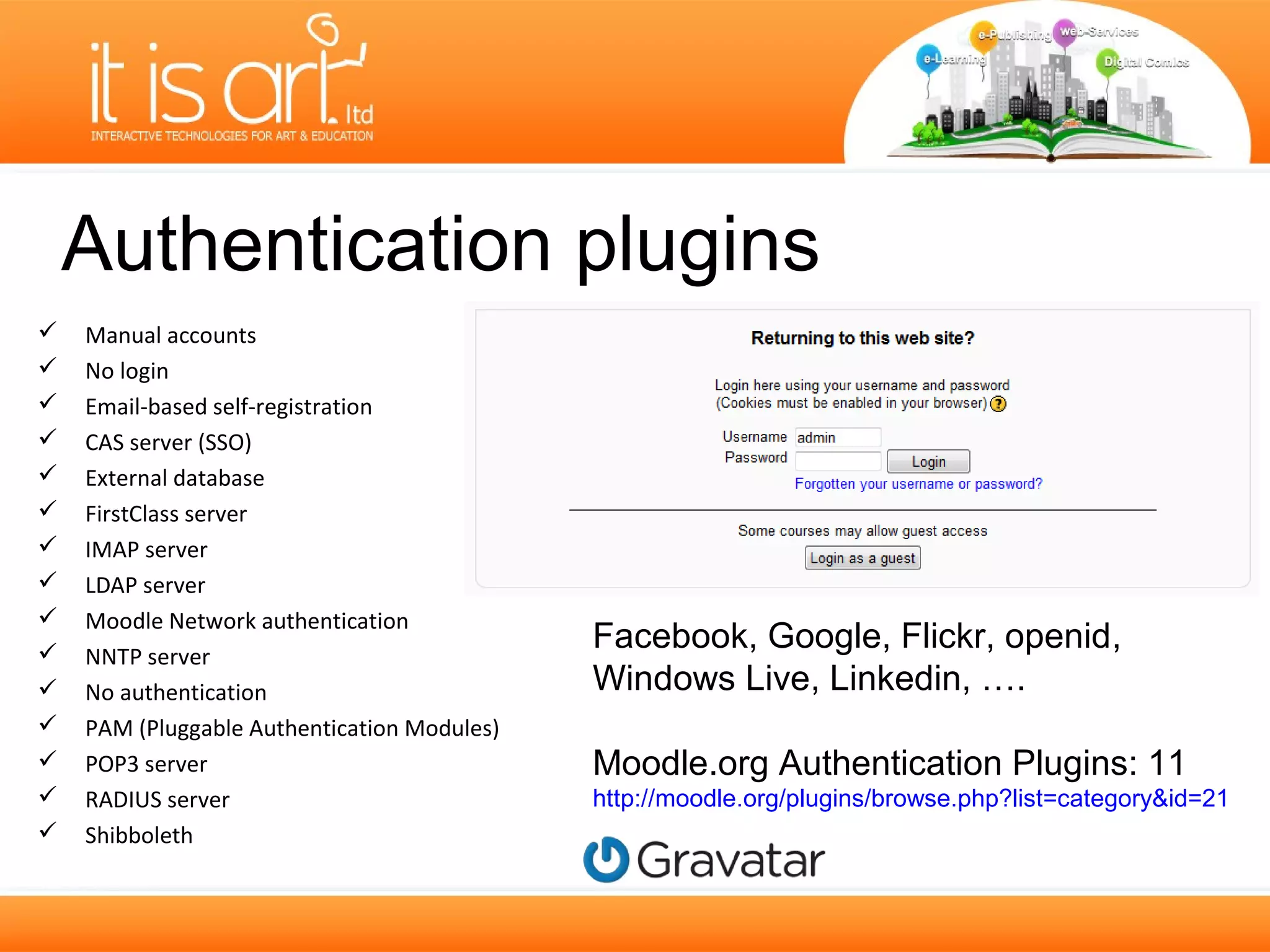Authentication plugins
   Manual accounts
   No login
   Email-based self-registration
   CAS server (SSO)
   External database
   FirstClass server
   IMAP server
   LDAP server
   Moodle Network authentication
   NNTP server
                                             Facebook, Google, Flickr, openid,
   No authentication                        Windows Live, Linkedin, ….
   PAM (Pluggable Authentication Modules)
   POP3 server                              Moodle.org Authentication Plugins: 11
   RADIUS server                            http://moodle.org/plugins/browse.php?list=category&id=21
   Shibboleth
 